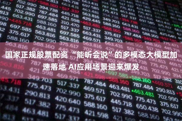 国家正规股票配资 “能听会说”的多模态大模型加速落地 AI应用场景迎来爆发