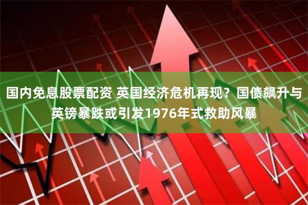 国内免息股票配资 英国经济危机再现？国债飙升与英镑暴跌或引发1976年式救助风暴