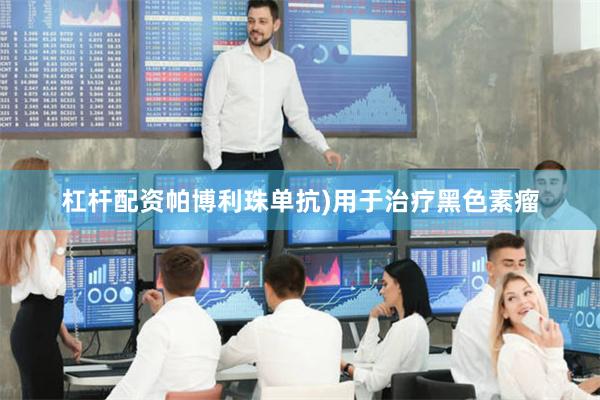 杠杆配资帕博利珠单抗)用于治疗黑色素瘤